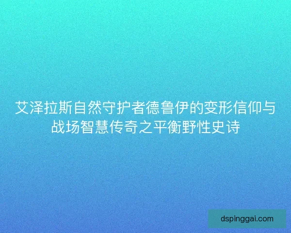 艾泽拉斯自然守护者德鲁伊的变形信仰与战场智慧传奇之平衡野性史诗