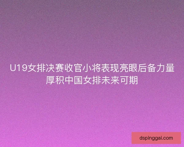 U19女排决赛收官小将表现亮眼后备力量厚积中国女排未来可期